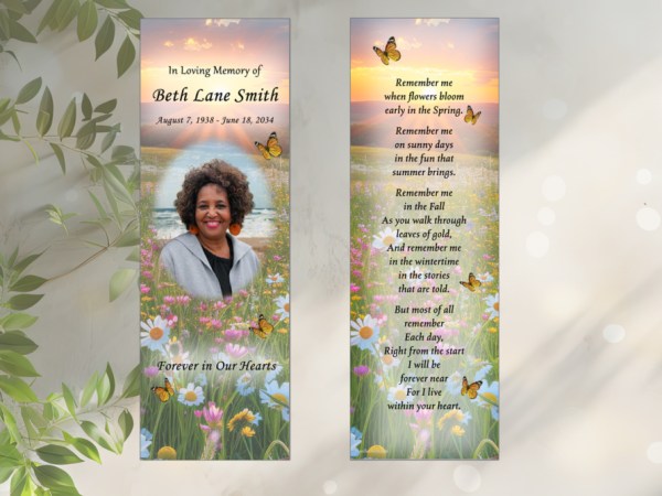 In Loving Memory followed by dates of birth and death photo of woman and forever in our hearts. Wildflower background with butterfly Back: wildflower background and sunset with poem: Remember me when flowers bloom early in the Spring. Remember me on sunny days in the fun that summer brings. Remember me in the Fall As you walk through leaves of gold, And remember me in the wintertime in the stories that are told. But most of all remember Each day, Right from the start I will be forever near For I live within your heart.